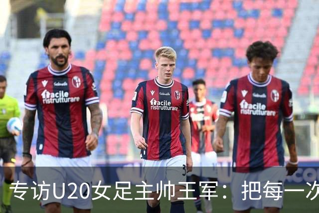 专访U20女足主帅王军：把每一次对抗当世界杯预演