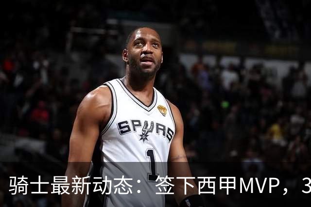骑士最新动态：签下西甲MVP，3换1交易方案曝光，优质3D球员或加盟